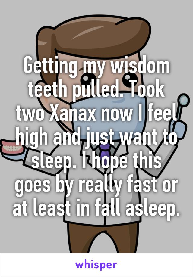 Getting my wisdom teeth pulled. Took two Xanax now I feel high and just want to sleep. I hope this goes by really fast or at least in fall asleep.