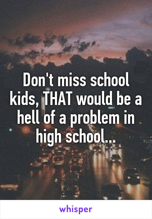 Don't miss school kids, THAT would be a hell of a problem in high school...