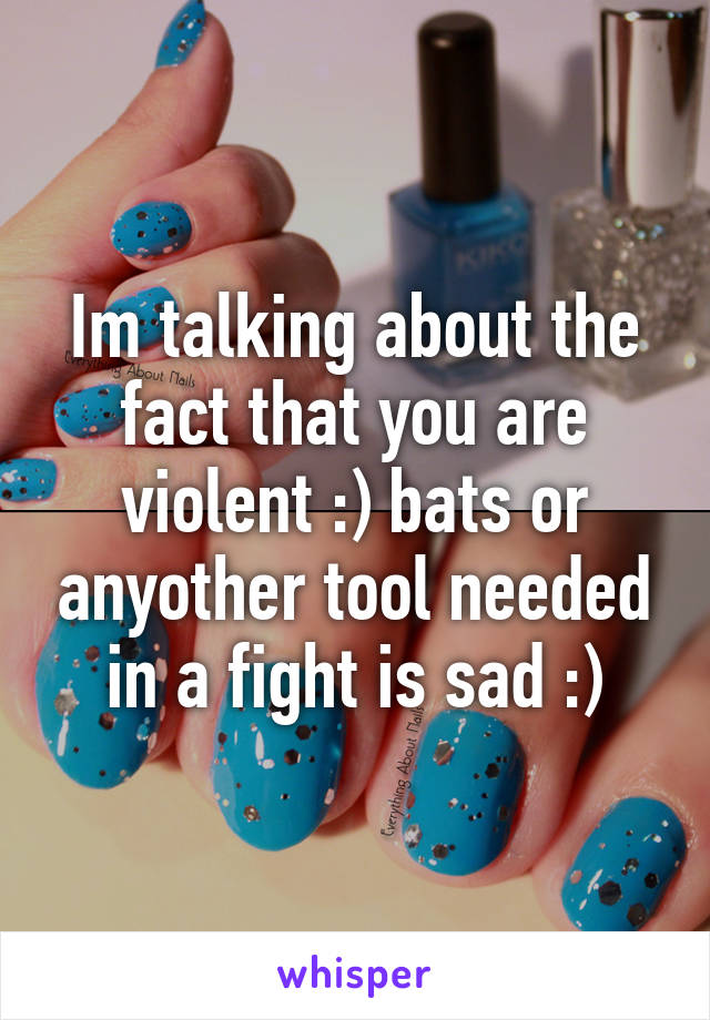 Im talking about the fact that you are violent :) bats or anyother tool needed in a fight is sad :)