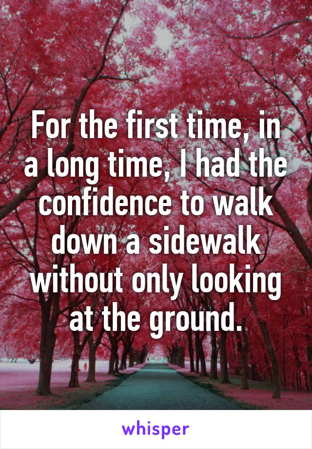 For the first time, in a long time, I had the confidence to walk down a sidewalk without only looking at the ground.