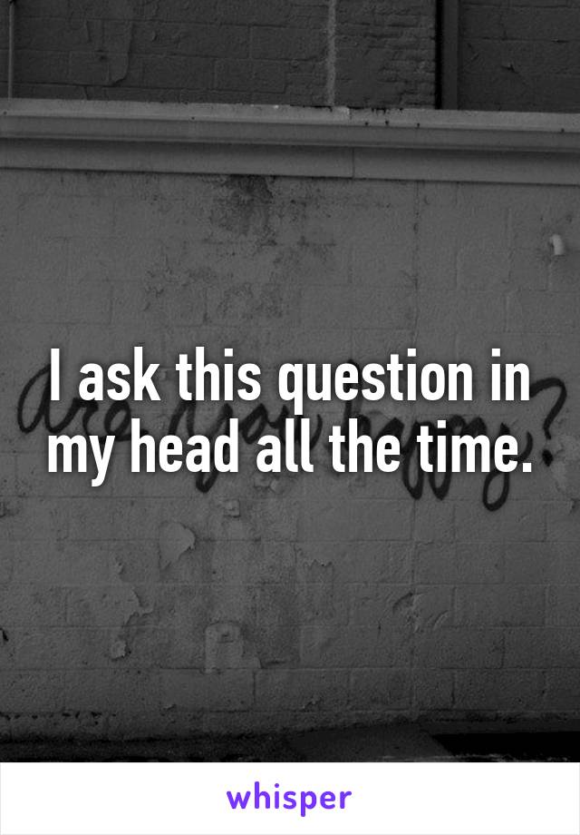 I ask this question in my head all the time.