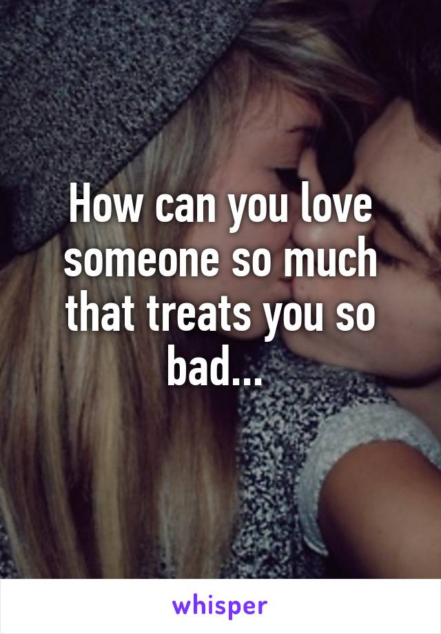 How can you love someone so much that treats you so bad... 
