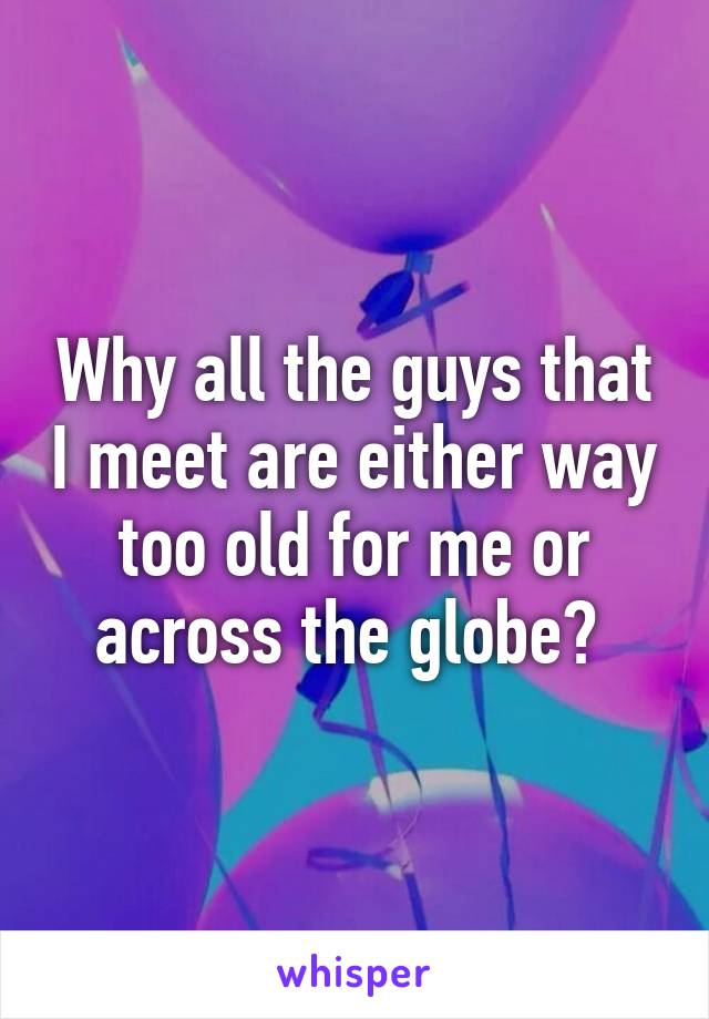 Why all the guys that I meet are either way too old for me or across the globe? 