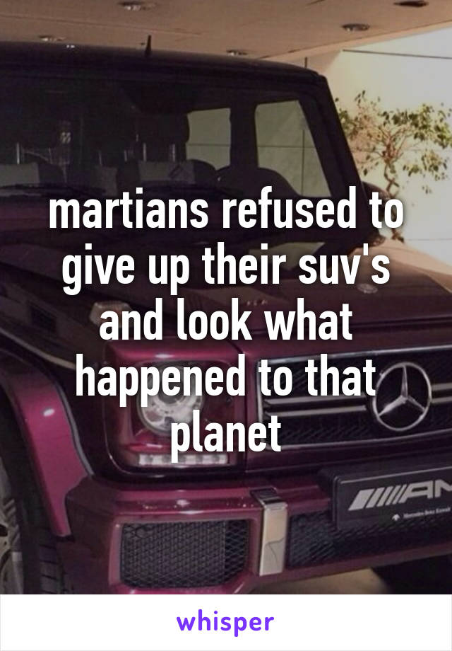 martians refused to give up their suv's and look what happened to that planet