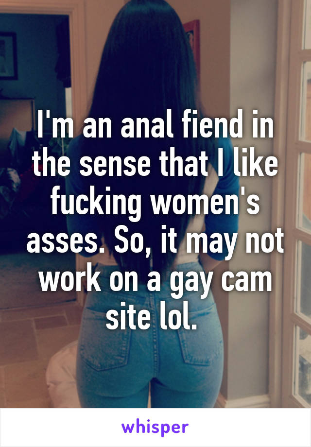 I'm an anal fiend in the sense that I like fucking women's asses. So, it may not work on a gay cam site lol. 