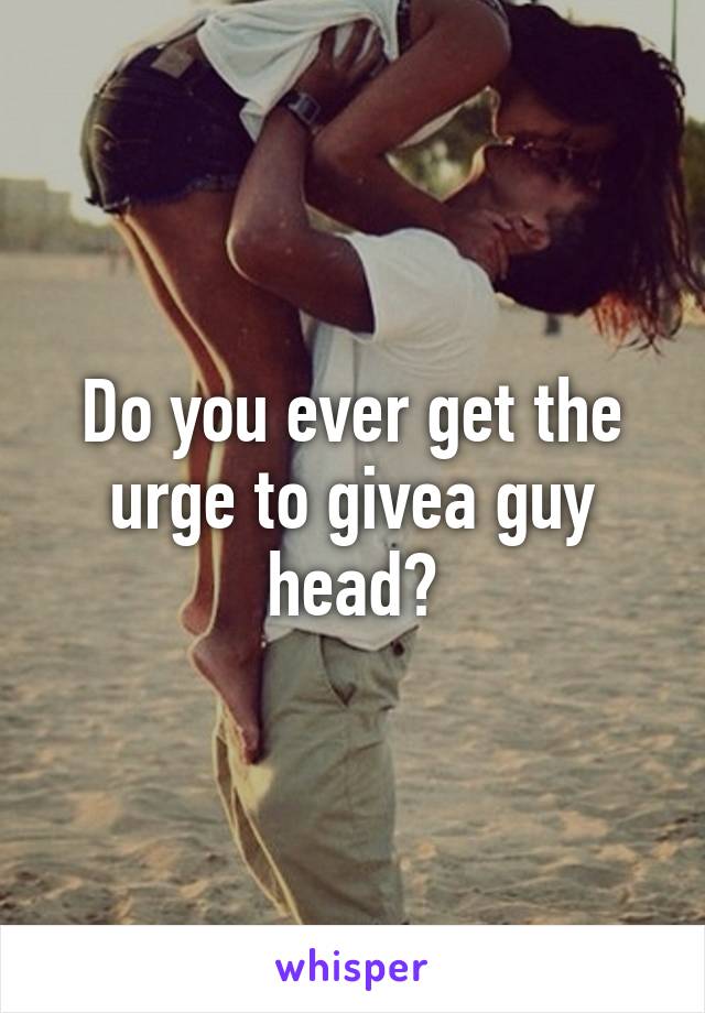 Do you ever get the urge to givea guy head?