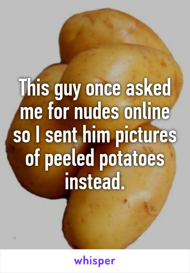 This guy once asked me for nudes online so I sent him pictures of peeled potatoes instead.