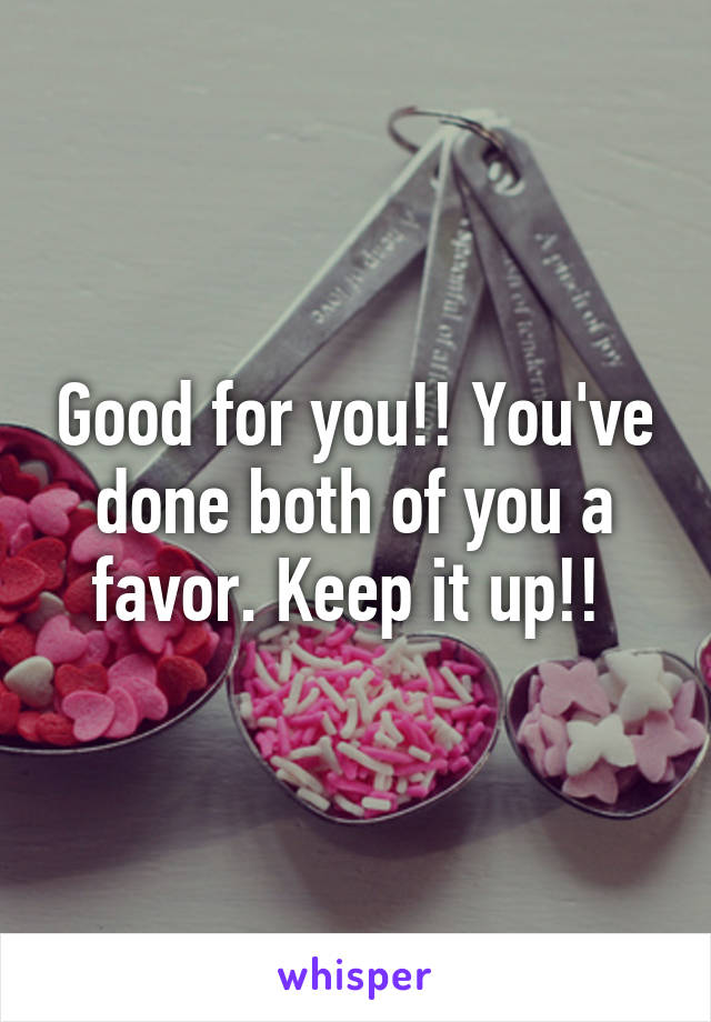 Good for you!! You've done both of you a favor. Keep it up!! 