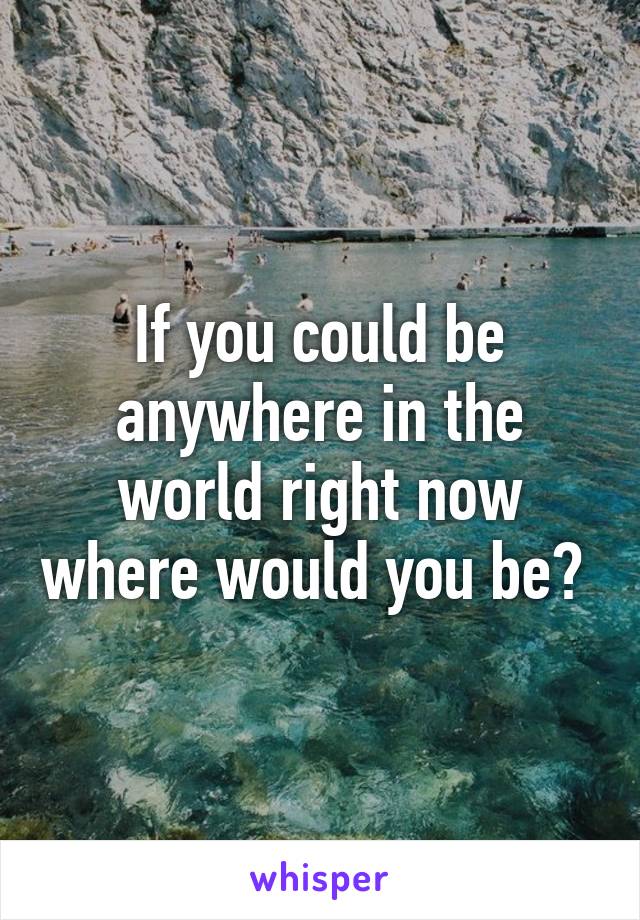 If you could be anywhere in the world right now where would you be? 