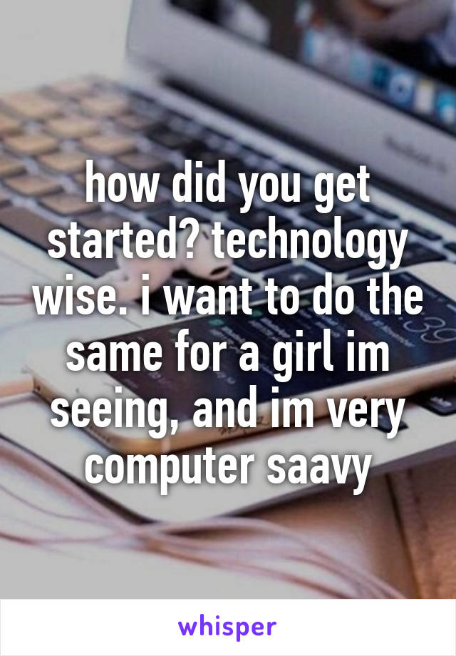 how did you get started? technology wise. i want to do the same for a girl im seeing, and im very computer saavy