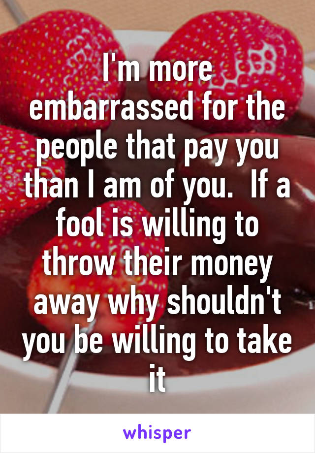 I'm more embarrassed for the people that pay you than I am of you.  If a fool is willing to throw their money away why shouldn't you be willing to take it