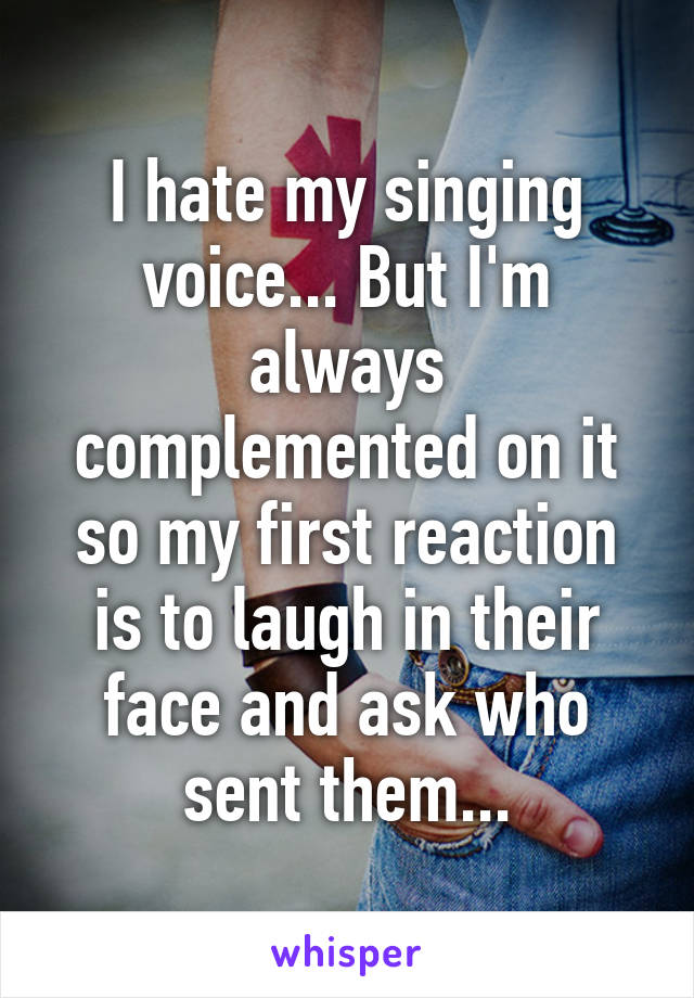 I hate my singing voice... But I'm always complemented on it so my first reaction is to laugh in their face and ask who sent them...