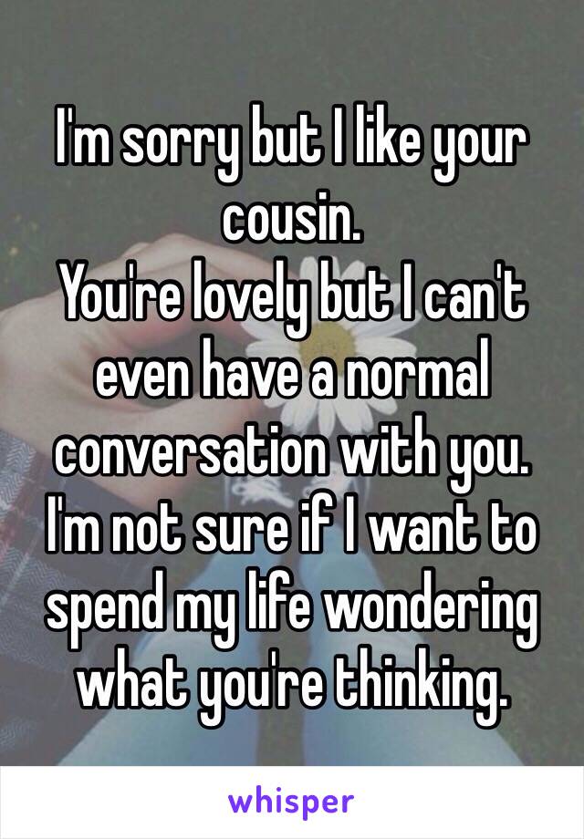 I'm sorry but I like your cousin.
You're lovely but I can't even have a normal conversation with you.
I'm not sure if I want to spend my life wondering what you're thinking.