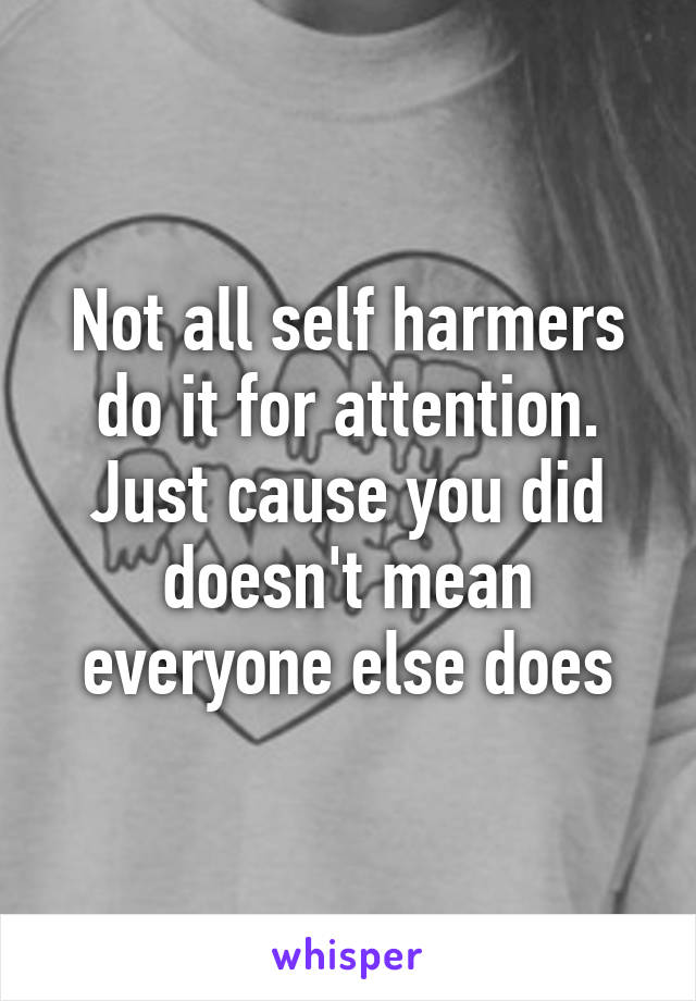 Not all self harmers do it for attention. Just cause you did doesn't mean everyone else does