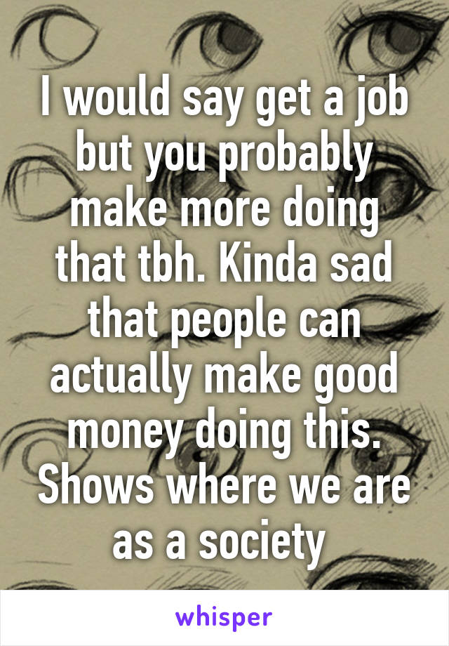 I would say get a job but you probably make more doing that tbh. Kinda sad that people can actually make good money doing this. Shows where we are as a society 