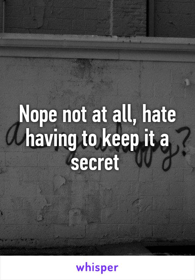 Nope not at all, hate having to keep it a secret 