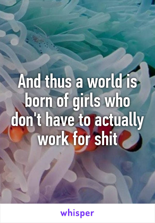 And thus a world is born of girls who don't have to actually work for shit