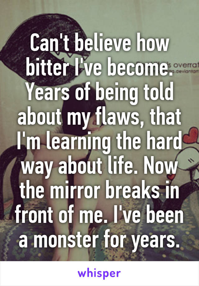 Can't believe how bitter I've become. Years of being told about my flaws, that I'm learning the hard way about life. Now the mirror breaks in front of me. I've been a monster for years.