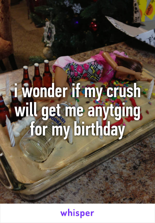 i wonder if my crush will get me anytging for my birthday