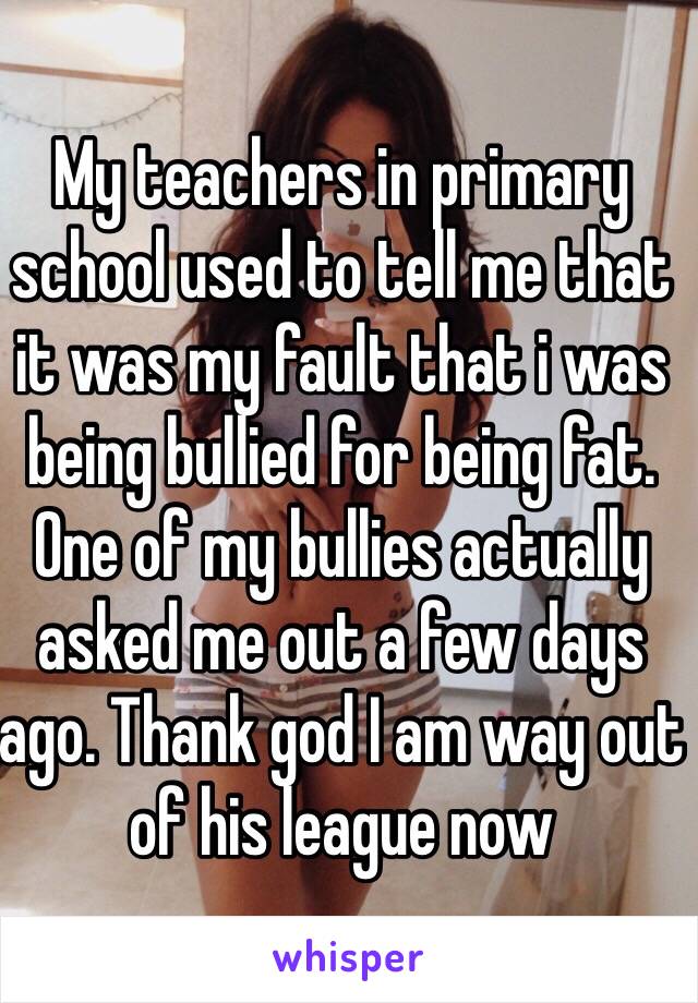 My teachers in primary school used to tell me that it was my fault that i was being bullied for being fat. One of my bullies actually asked me out a few days ago. Thank god I am way out of his league now