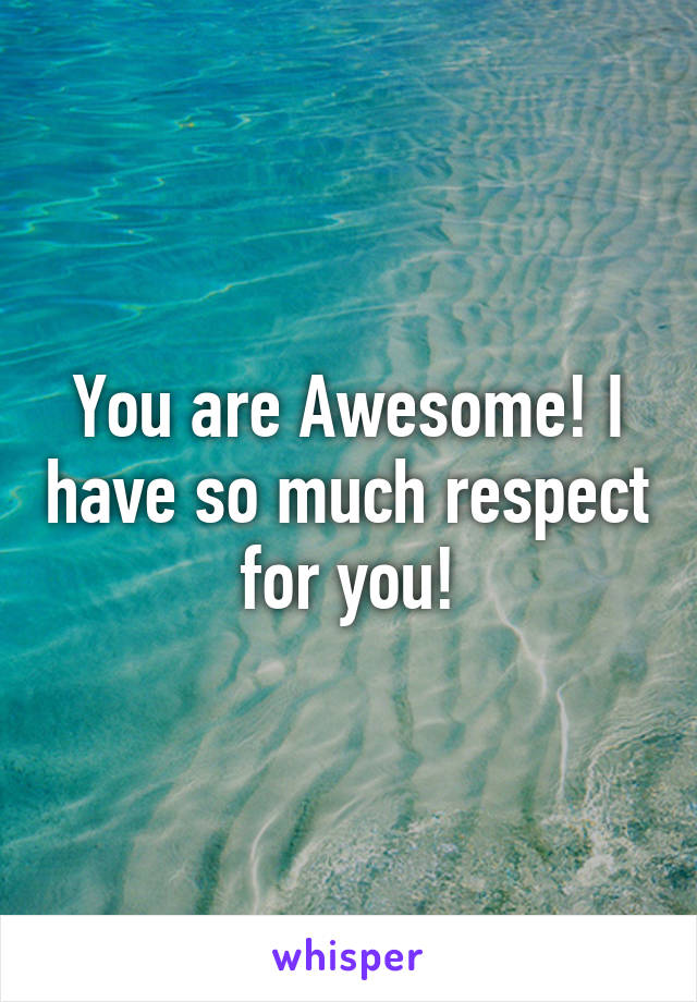 You are Awesome! I have so much respect for you!