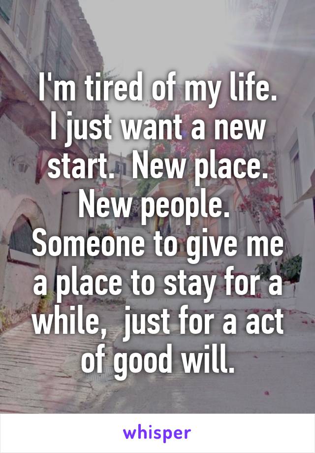 I'm tired of my life.
I just want a new start.  New place.
New people. 
Someone to give me a place to stay for a while,  just for a act of good will.