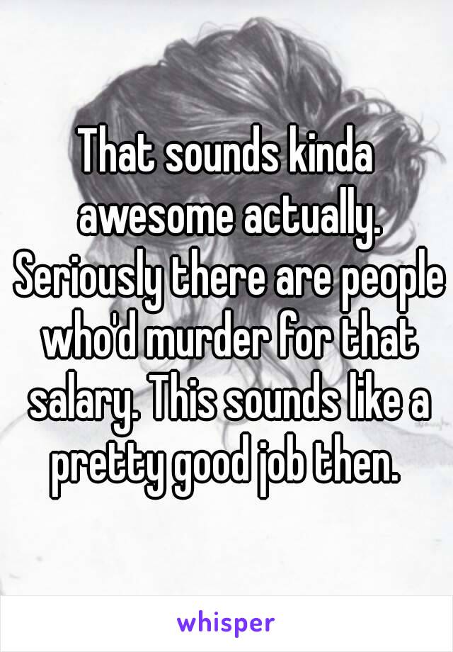 That sounds kinda awesome actually. Seriously there are people who'd murder for that salary. This sounds like a pretty good job then. 