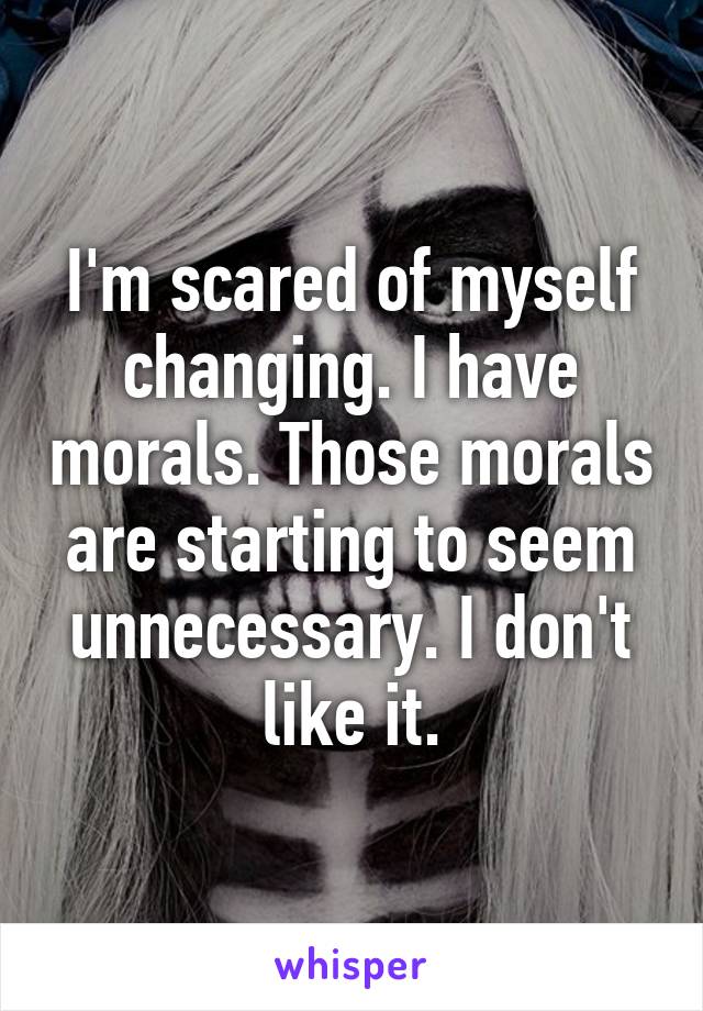 I'm scared of myself changing. I have morals. Those morals are starting to seem unnecessary. I don't like it.