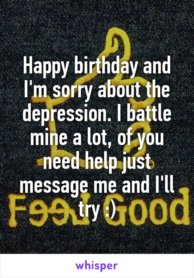 Happy birthday and I'm sorry about the depression. I battle mine a lot, of you need help just message me and I'll try :)