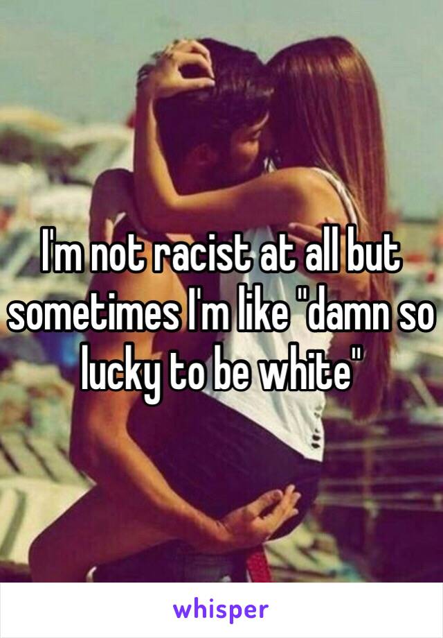 I'm not racist at all but sometimes I'm like "damn so lucky to be white"