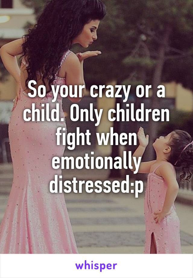 So your crazy or a child. Only children fight when emotionally distressed:p