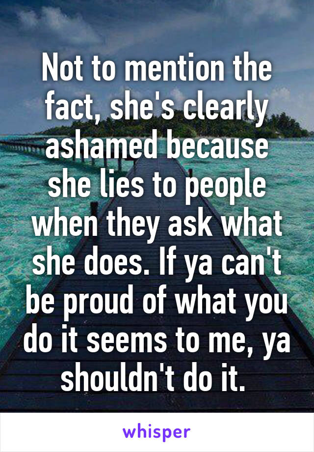 Not to mention the fact, she's clearly ashamed because she lies to people when they ask what she does. If ya can't be proud of what you do it seems to me, ya shouldn't do it. 