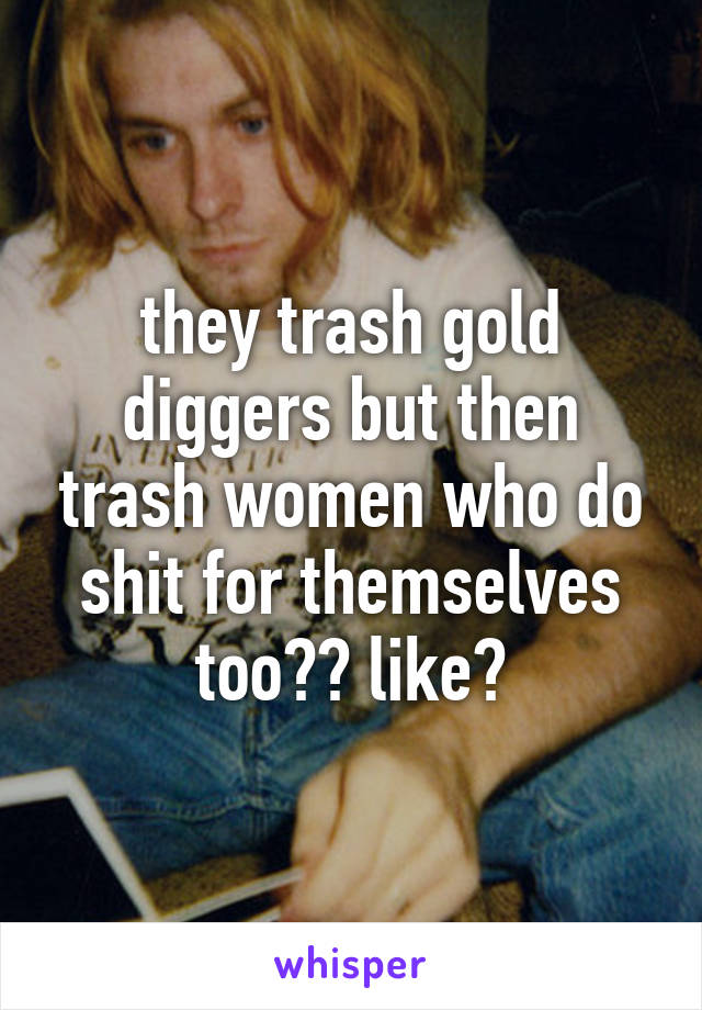 they trash gold diggers but then trash women who do shit for themselves too?? like?