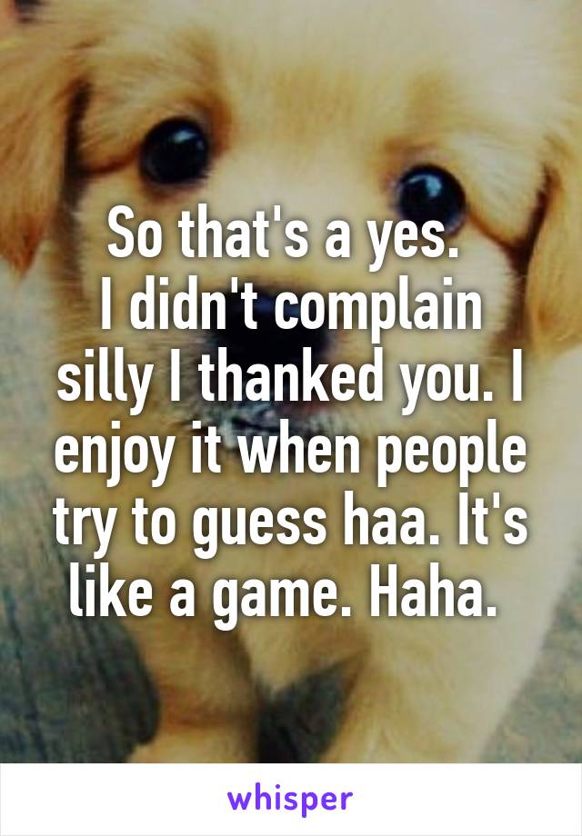 So that's a yes. 
I didn't complain silly I thanked you. I enjoy it when people try to guess haa. It's like a game. Haha. 