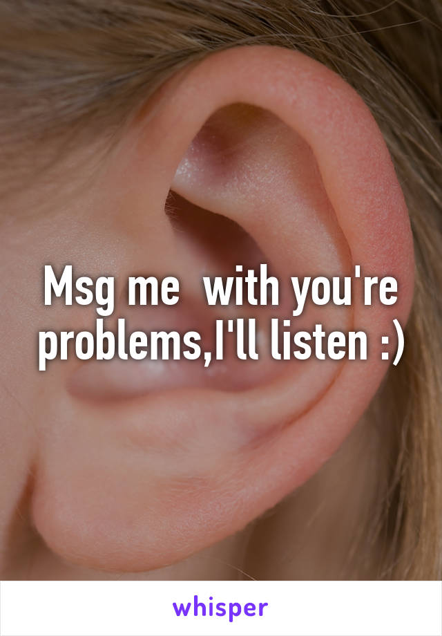 Msg me  with you're problems,I'll listen :)