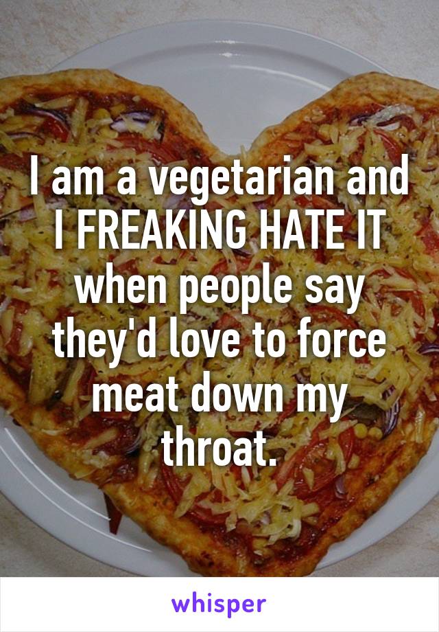 I am a vegetarian and I FREAKING HATE IT when people say they'd love to force meat down my throat.