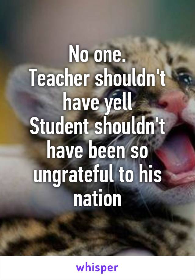 No one.
Teacher shouldn't have yell
Student shouldn't have been so ungrateful to his nation
