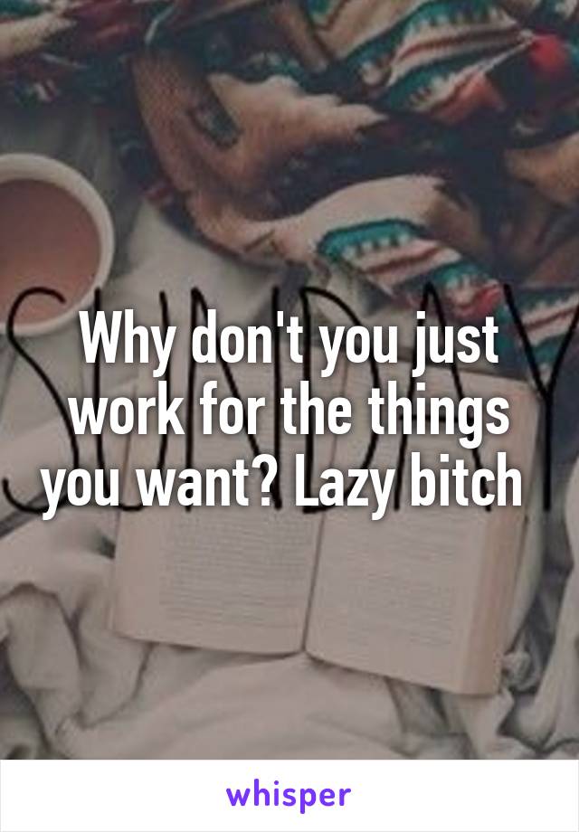 Why don't you just work for the things you want? Lazy bitch 