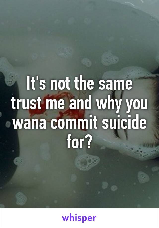 It's not the same trust me and why you wana commit suicide for?