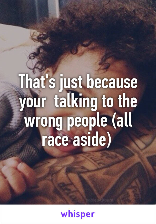 That's just because your  talking to the wrong people (all race aside) 