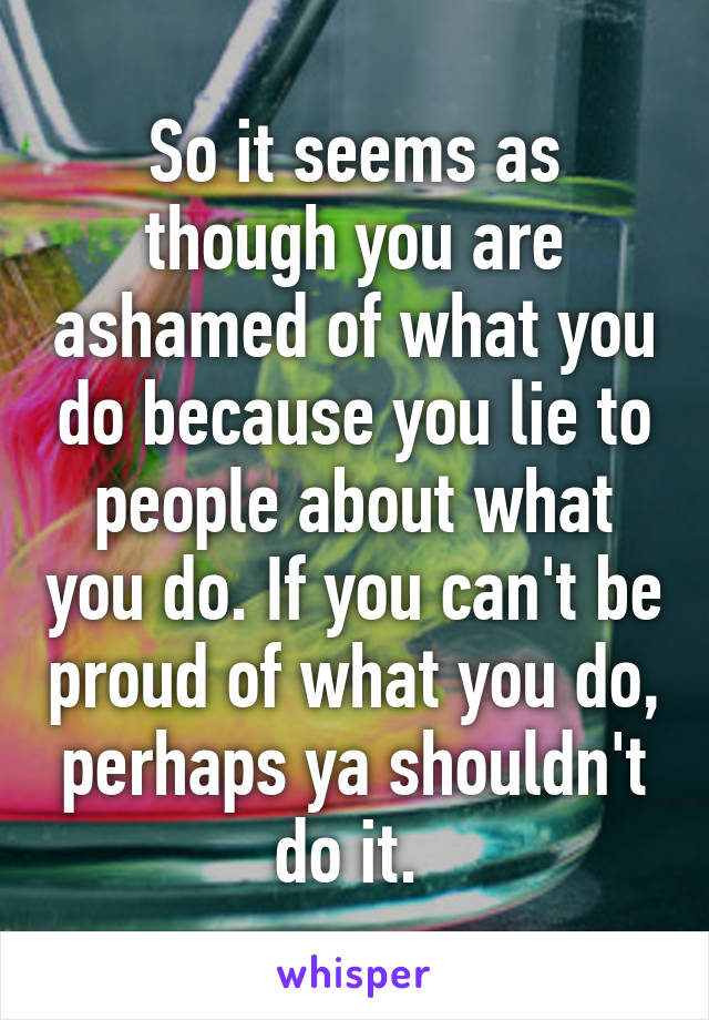 So it seems as though you are ashamed of what you do because you lie to people about what you do. If you can't be proud of what you do, perhaps ya shouldn't do it. 