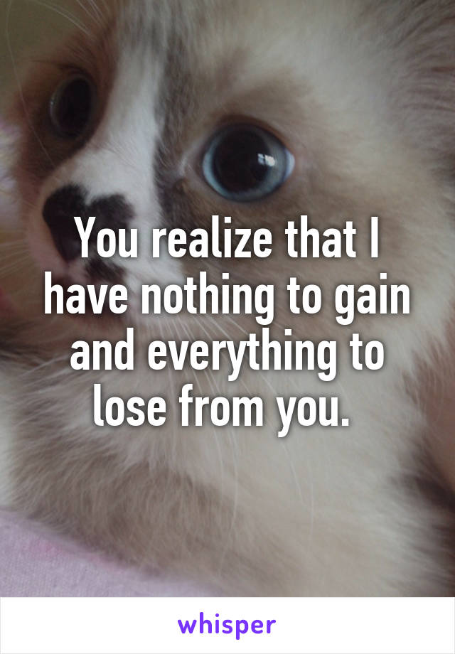 You realize that I have nothing to gain and everything to lose from you. 