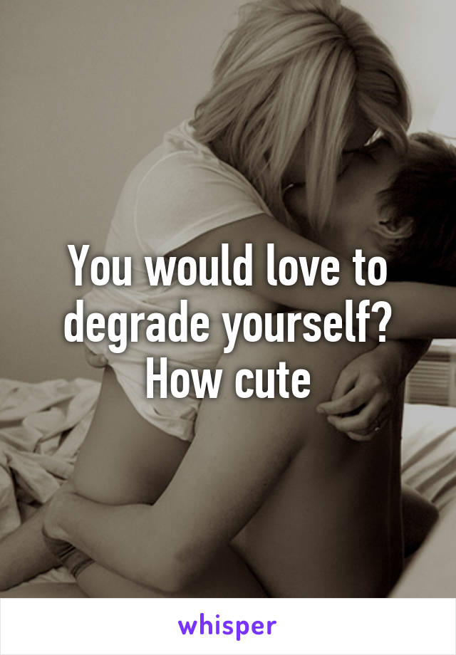 You would love to degrade yourself? How cute