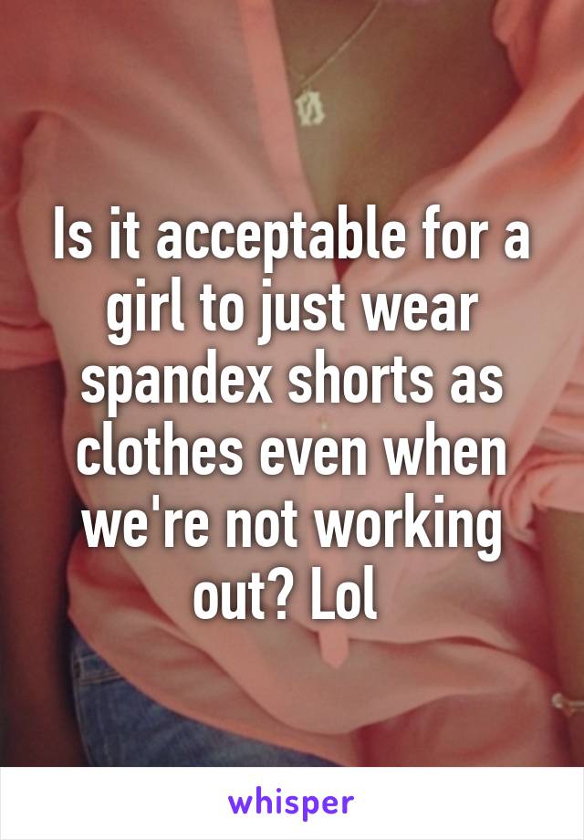 Is it acceptable for a girl to just wear spandex shorts as clothes even when we're not working out? Lol 