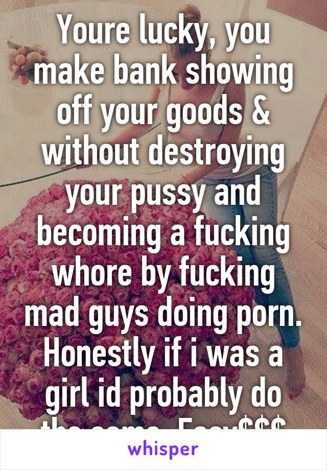 Youre lucky, you make bank showing off your goods & without destroying your pussy and becoming a fucking whore by fucking mad guys doing porn. Honestly if i was a girl id probably do the same. Easy$$$