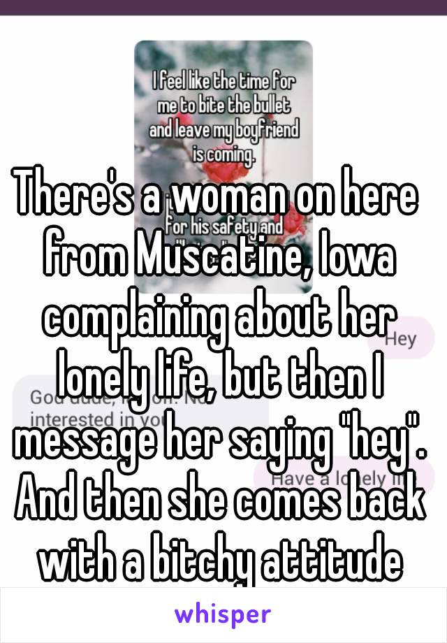 There's a woman on here from Muscatine, Iowa complaining about her lonely life, but then I message her saying "hey". And then she comes back with a bitchy attitude