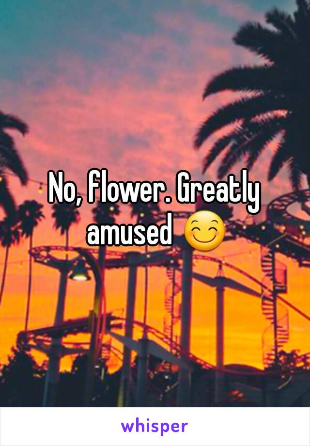 No, flower. Greatly amused 😊