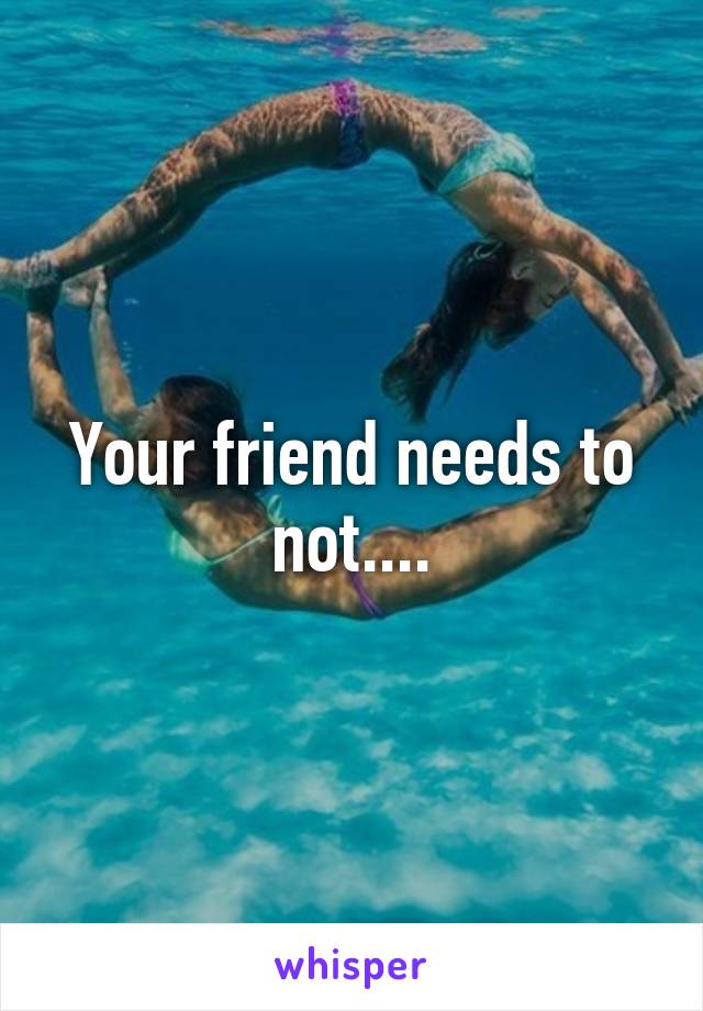 Your friend needs to not....