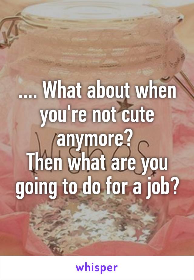 .... What about when you're not cute anymore? 
Then what are you going to do for a job?