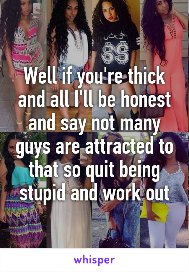 Well if you're thick and all I'll be honest and say not many guys are attracted to that so quit being stupid and work out